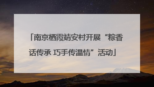 南京栖霞靖安村开展“粽香话传承 巧手传温情”活动