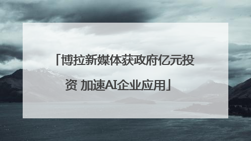 博拉新媒体获政府亿元投资 加速AI企业应用