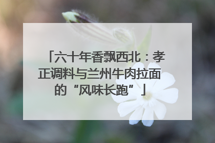 六十年香飘西北：孝正调料与兰州牛肉拉面的“风味长跑”