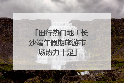 出行热门地！长沙端午假期旅游市场热力十足