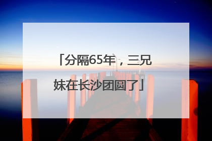 分隔65年，三兄妹在长沙团圆了
