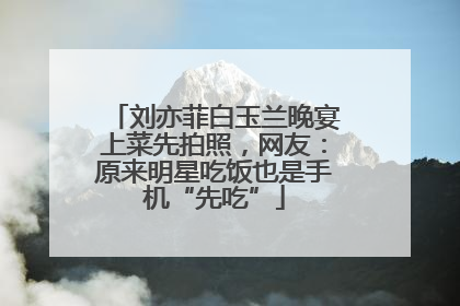 刘亦菲白玉兰晚宴上菜先拍照，网友：原来明星吃饭也是手机“先吃”