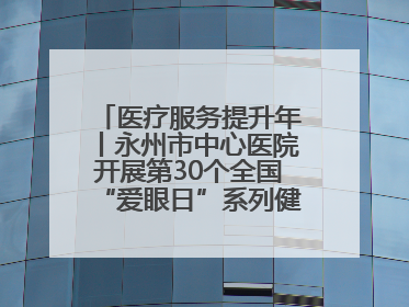 医疗服务提升年丨永州市中心医院开展第30个全国“爱眼日”系列健康促进活动