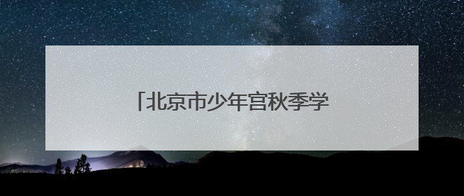 北京市少年宫秋季学期招生，本周末报名