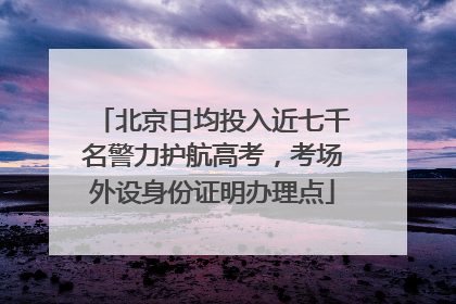北京日均投入近七千名警力护航高考，考场外设身份证明办理点