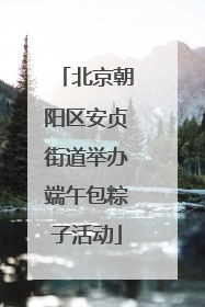 北京朝阳区安贞街道举办端午包粽子活动