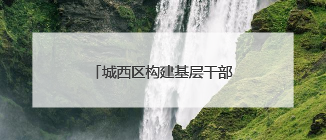 城西区构建基层干部队伍梯队培养体系