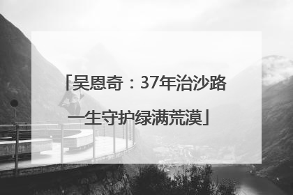 吴恩奇：37年治沙路 一生守护绿满荒漠