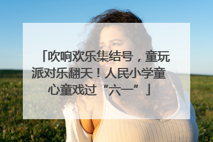 吹响欢乐集结号，童玩派对乐翻天！人民小学童心童戏过“六一”