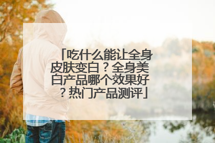 吃什么能让全身皮肤变白？全身美白产品哪个效果好？热门产品测评