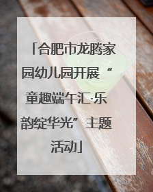 合肥市龙腾家园幼儿园开展“童趣端午汇·乐韵绽华光”主题活动