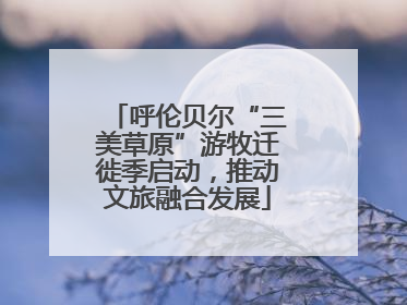 呼伦贝尔“三美草原”游牧迁徙季启动，推动文旅融合发展