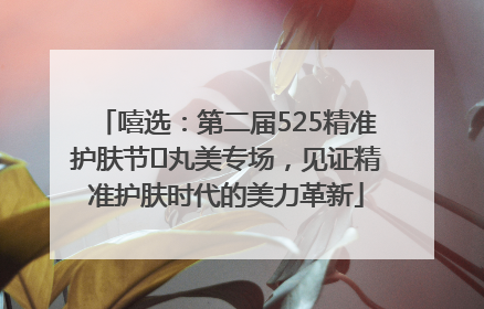 嘻选：第二届525精准护肤节✖丸美专场，见证精准护肤时代的美力革新