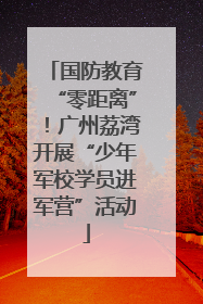 国防教育“零距离”！广州荔湾开展“少年军校学员进军营”活动