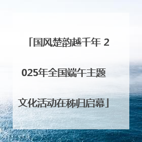 国风楚韵越千年 2025年全国端午主题文化活动在秭归启幕