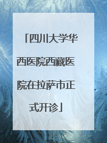 四川大学华西医院西藏医院在拉萨市正式开诊