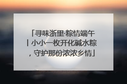 寻味浙里·粽情端午丨小小一枚开化碱水粽，守护那份浓浓乡情