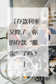 存款利率又降了，你的存款“搬家”了吗？