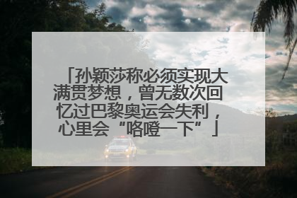 孙颖莎称必须实现大满贯梦想，曾无数次回忆过巴黎奥运会失利，心里会“咯噔一下”