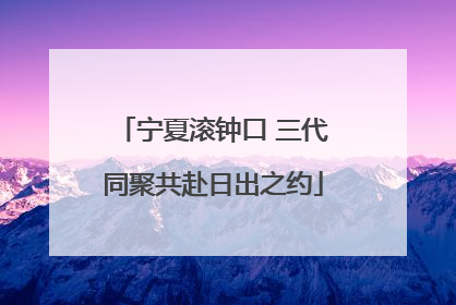 宁夏滚钟口 三代同聚共赴日出之约
