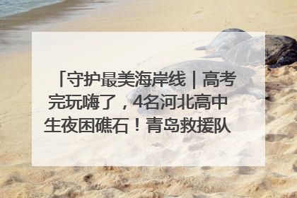 守护最美海岸线｜高考完玩嗨了，4名河北高中生夜困礁石！青岛救援队火速出动救上岸