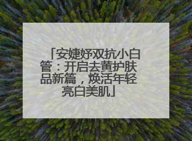 安婕妤双抗小白管：开启去黄护肤品新篇，焕活年轻亮白美肌