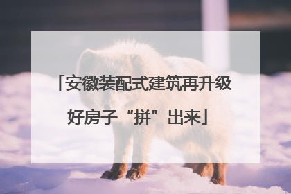 安徽装配式建筑再升级 好房子“拼”出来