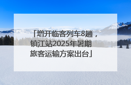 增开临客列车8趟，镇江站2025年暑期旅客运输方案出台