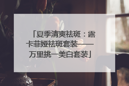 夏季清爽祛斑：露卡菲娅祛斑套装——万里挑一美白套装