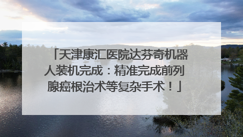 天津康汇医院达芬奇机器人装机完成：精准完成前列腺癌根治术等复杂手术！