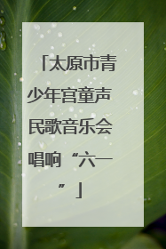 太原市青少年宫童声民歌音乐会唱响“六一”