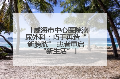 威海市中心医院泌尿外科：巧手再造“新膀胱” 患者重启“新生活”