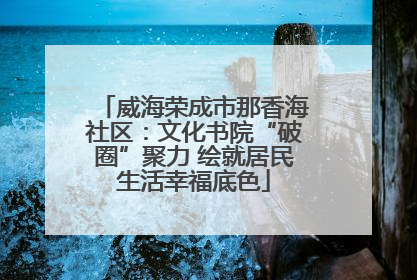 威海荣成市那香海社区：文化书院“破圈”聚力 绘就居民生活幸福底色