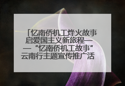 忆南侨机工烽火故事 启爱国主义新旅程——“忆南侨机工故事”云南行主题宣传推广活动圆满收官