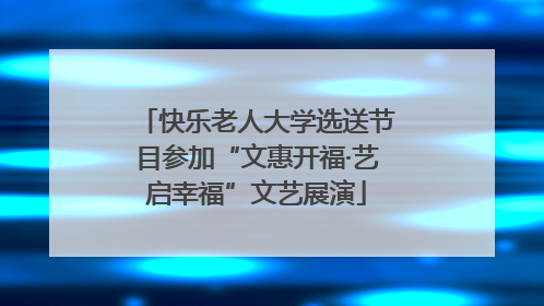 快乐老人大学选送节目参加“文惠开福·艺启幸福”文艺展演