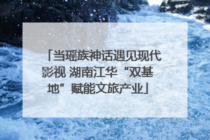 当瑶族神话遇见现代影视 湖南江华“双基地”赋能文旅产业