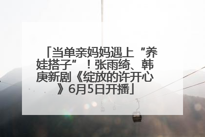 当单亲妈妈遇上“养娃搭子”！张雨绮、韩庚新剧《绽放的许开心》6月5日开播