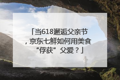 当618邂逅父亲节，京东七鲜如何用美食“俘获”父爱？