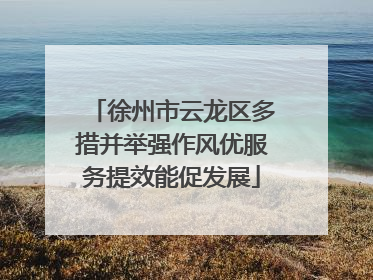 徐州市云龙区多措并举强作风优服务提效能促发展