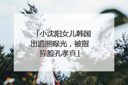 小沈阳女儿韩国出道照曝光，被指撞脸孔孝真