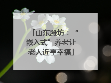 山东潍坊：“嵌入式”养老让老人近享幸福