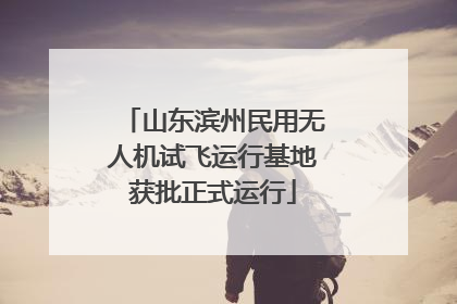 山东滨州民用无人机试飞运行基地获批正式运行