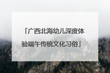 广西北海幼儿深度体验端午传统文化习俗