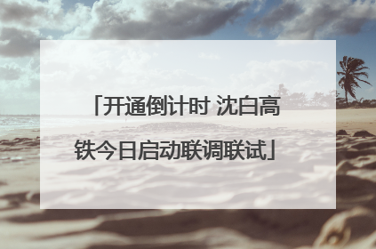 开通倒计时 沈白高铁今日启动联调联试