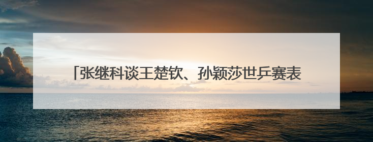 张继科谈王楚钦、孙颖莎世乒赛表现，回应“培养下一个张继科”