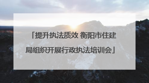 提升执法质效 衡阳市住建局组织开展行政执法培训会