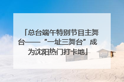 总台端午特别节目主舞台——“一址三舞台”成为沈阳热门打卡地