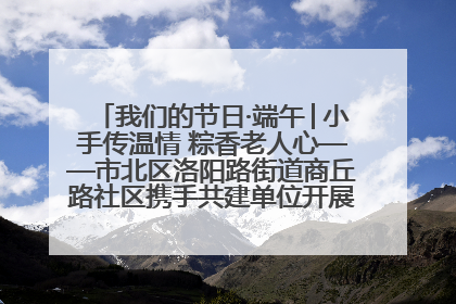 我们的节日·端午│小手传温情 粽香老人心——市北区洛阳路街道商丘路社区携手共建单位开展端午主题活动