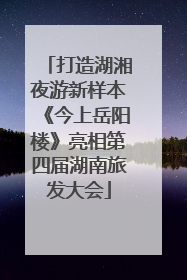 打造湖湘夜游新样本《今上岳阳楼》亮相第四届湖南旅发大会