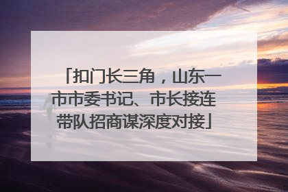 扣门长三角，山东一市市委书记、市长接连带队招商谋深度对接